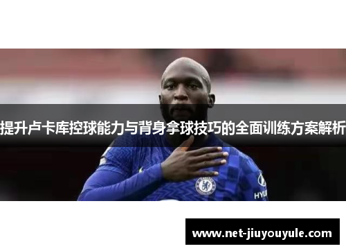 提升卢卡库控球能力与背身拿球技巧的全面训练方案解析