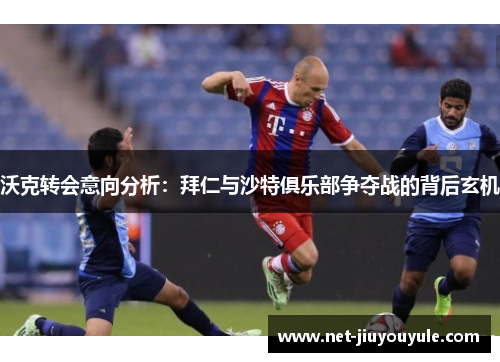 沃克转会意向分析：拜仁与沙特俱乐部争夺战的背后玄机