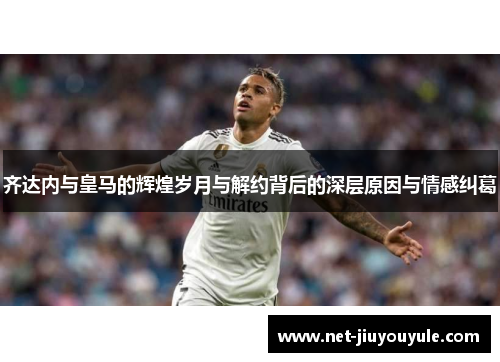 齐达内与皇马的辉煌岁月与解约背后的深层原因与情感纠葛