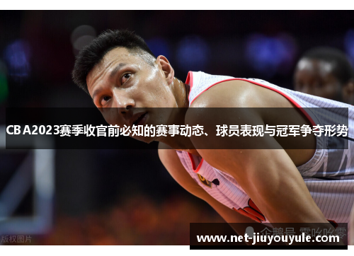 CBA2023赛季收官前必知的赛事动态、球员表现与冠军争夺形势