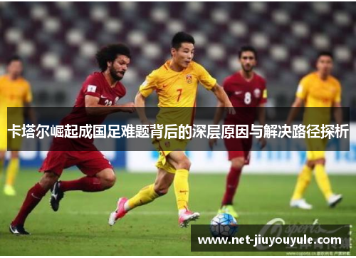 卡塔尔崛起成国足难题背后的深层原因与解决路径探析 卡塔尔崛起成国足难题背后的深层原因与解决路径探析