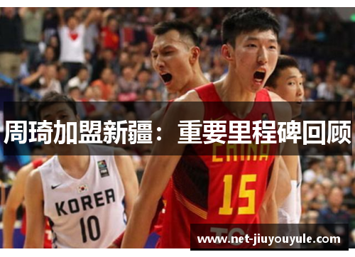 周琦加盟新疆:重要里程碑回顾 周琦加盟新疆:重要里程碑回顾