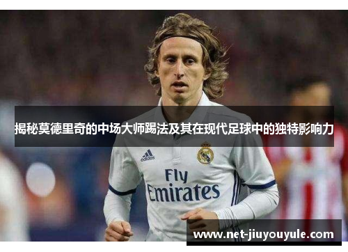 揭秘莫德里奇的中场大师踢法及其在现代足球中的独特影响力 揭秘莫德里奇的中场大师踢法及其在现代足球中的独特影响力