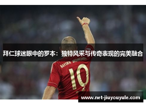 拜仁球迷眼中的罗本:独特风采与传奇表现的完美融合 拜仁球迷眼中的罗本:独特风采与传奇表现的完美融合