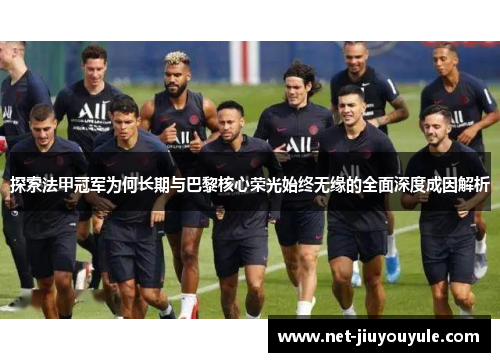 探索法甲冠军为何长期与巴黎核心荣光始终无缘的全面深度成因解析 探索法甲冠军为何长期与巴黎核心荣光始终无缘的全面深度成因解析